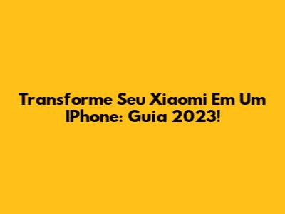Transforme Seu Xiaomi Em Um IPhone: Guia 2023!