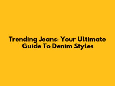 Trending Jeans: Your Ultimate Guide To Denim Styles