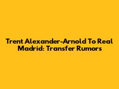 Trent Alexander-Arnold To Real Madrid: Transfer Rumors