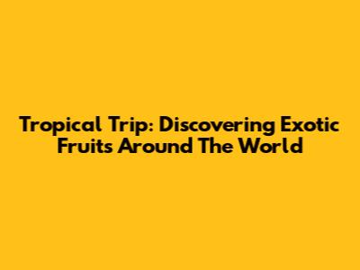 Tropical Trip: Discovering Exotic Fruits Around The World
