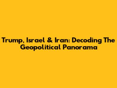Trump, Israel & Iran: Decoding The Geopolitical Panorama