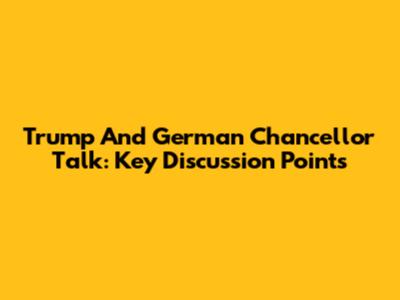 Trump And German Chancellor Talk: Key Discussion Points
