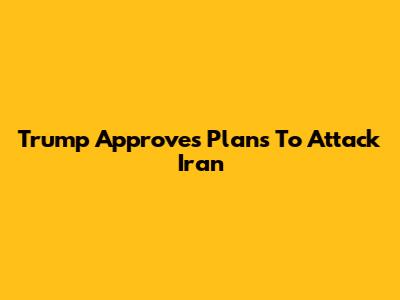 Trump Approves Plans To Attack Iran
