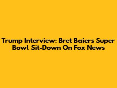 Trump Interview: Bret Baier's Super Bowl Sit-Down On Fox News