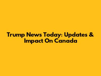 Trump News Today: Updates & Impact On Canada