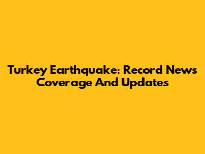 Turkey Earthquake: Record News Coverage And Updates