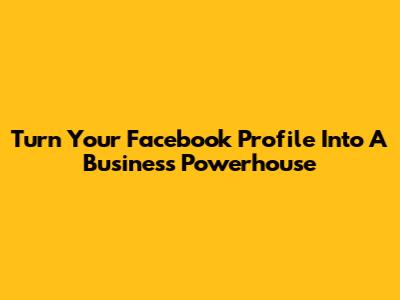 Turn Your Facebook Profile Into A Business Powerhouse
