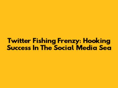 Twitter Fishing Frenzy: Hooking Success In The Social Media Sea