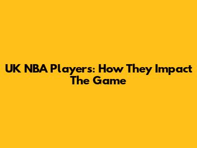 UK NBA Players: How They Impact The Game