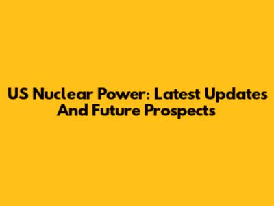 US Nuclear Power: Latest Updates And Future Prospects