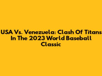 USA Vs. Venezuela: Clash Of Titans In The 2023 World Baseball Classic