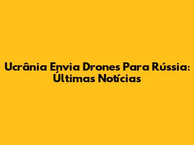 Ucrânia Envia Drones Para Rússia: Últimas Notícias