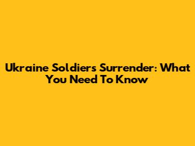 Ukraine Soldiers Surrender: What You Need To Know