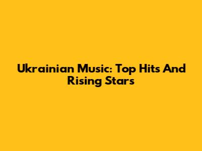 Ukrainian Music: Top Hits And Rising Stars