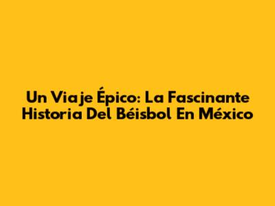 Un Viaje Épico: La Fascinante Historia Del Béisbol En México