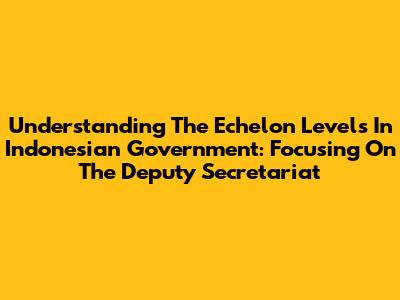Understanding The Echelon Levels In Indonesian Government: Focusing On The Deputy Secretariat