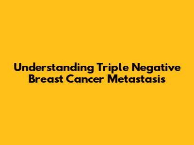 Understanding Triple Negative Breast Cancer Metastasis