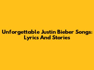 Unforgettable Justin Bieber Songs: Lyrics And Stories