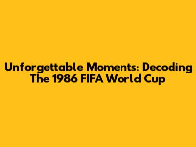 Unforgettable Moments: Decoding The 1986 FIFA World Cup