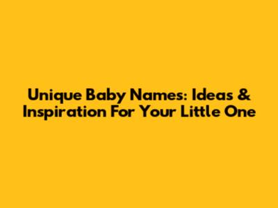 Unique Baby Names: Ideas & Inspiration For Your Little One