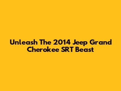 Unleash The 2014 Jeep Grand Cherokee SRT Beast
