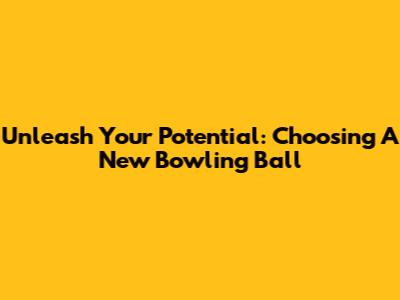 Unleash Your Potential: Choosing A New Bowling Ball