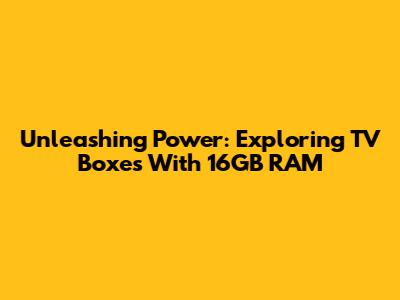 Unleashing Power: Exploring TV Boxes With 16GB RAM