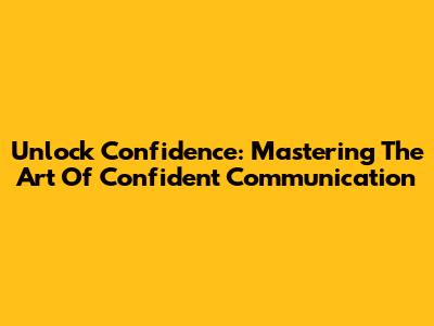 Unlock Confidence: Mastering The Art Of Confident Communication