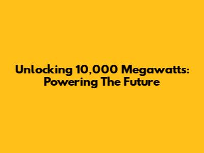 Unlocking 10,000 Megawatts: Powering The Future