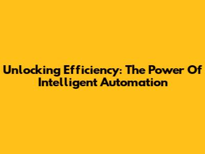 Unlocking Efficiency: The Power Of Intelligent Automation