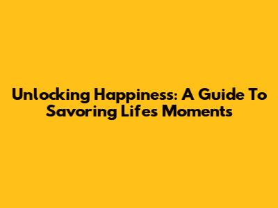 Unlocking Happiness: A Guide To Savoring Life's Moments
