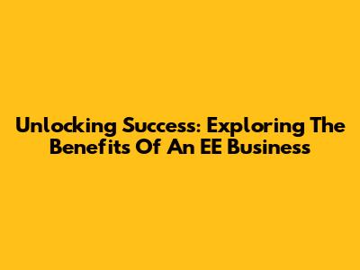 Unlocking Success: Exploring The Benefits Of An EE Business