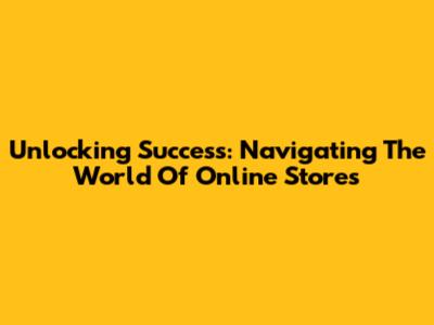 Unlocking Success: Navigating The World Of Online Stores