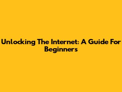 Unlocking The Internet: A Guide For Beginners