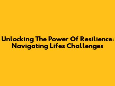 Unlocking The Power Of Resilience: Navigating Life's Challenges