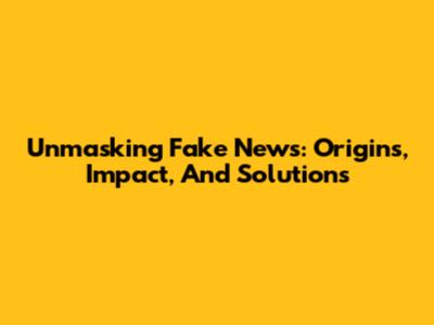 Unmasking Fake News: Origins, Impact, And Solutions