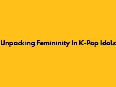 Unpacking Femininity In K-Pop Idols