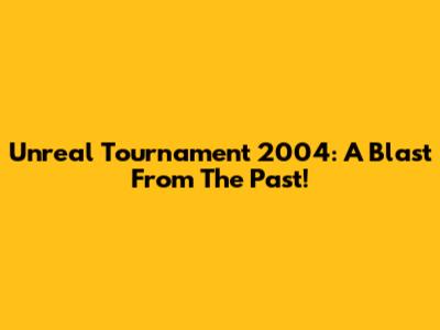 Unreal Tournament 2004: A Blast From The Past!
