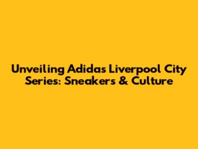 Unveiling Adidas Liverpool City Series: Sneakers & Culture
