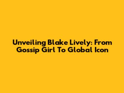 Unveiling Blake Lively: From Gossip Girl To Global Icon