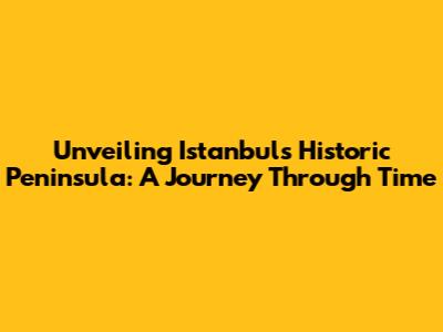 Unveiling Istanbul's Historic Peninsula: A Journey Through Time