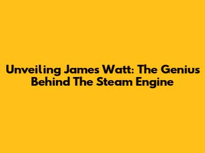 Unveiling James Watt: The Genius Behind The Steam Engine