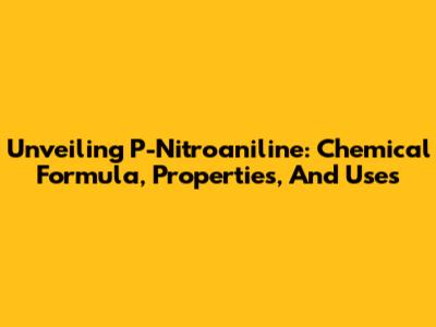 Unveiling P-Nitroaniline: Chemical Formula, Properties, And Uses