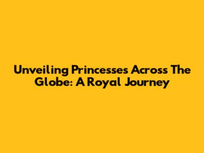 Unveiling Princesses Across The Globe: A Royal Journey