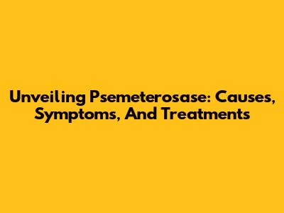 Unveiling Psemeterosase: Causes, Symptoms, And Treatments
