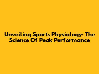 Unveiling Sports Physiology: The Science Of Peak Performance