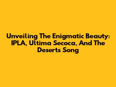Unveiling The Enigmatic Beauty: IPLA, Ultima Secoca, And The Desert's Song
