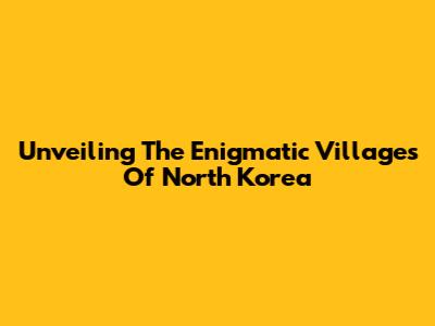 Unveiling The Enigmatic Villages Of North Korea