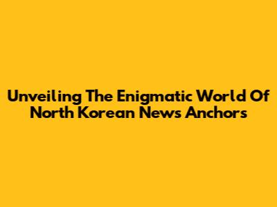 Unveiling The Enigmatic World Of North Korean News Anchors
