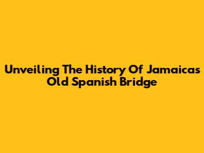 Unveiling The History Of Jamaica's Old Spanish Bridge